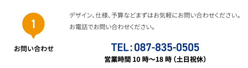1 お問い合わせ デザイン、仕様、予算などまずはお気軽にお問い合わせください。 お電話でお問い合わせください。 TEL:087-835-0505 営業時間10時〜18時（土日祝休）