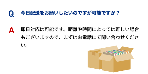 Q 今日配送をお願いしたいのですが可能ですか？ A 即日対応は可能です。距離や時間によっては難しい場合もございますので、まずはお電話にて問い合わせください。