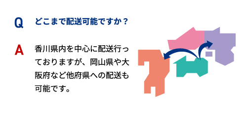 Q どこまで配送可能ですか？ A 香川県内を中心に配送行っておりますが、岡山県や大阪府など他府県への配送も可能です。