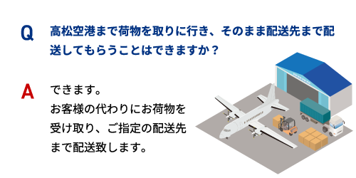 Q 高松空港まで荷物を取りに行き、そのまま配送先まで配送してもらうことはできますか？ A できます。 お客様の代わりにお荷物を受け取り、ご指定の配送先まで配送致します。