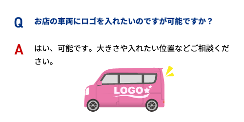 Q お店の車両にロゴを入れたいのですが可能ですか？ A はい、可能です。大きさや入れたい位置などご相談ください。