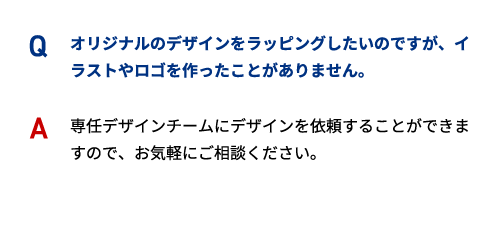 Q オリジナルのデザインをラッピングしたいのですが、イラストやロゴを作ったことがありません。 A 専任デザインチームにデザインを依頼することができますので、お気軽にご相談ください。